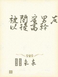 被闺蜜男友上错以后高干