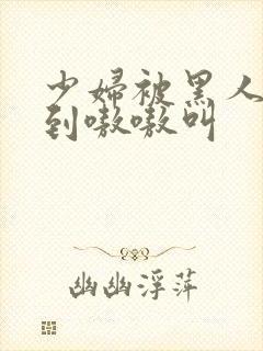 少妇被黑人4p到嗷嗷叫