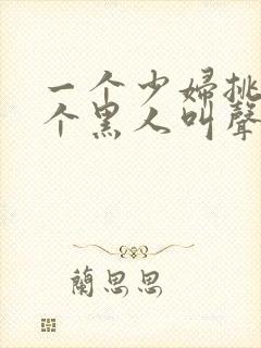 一个少妇挑战三个黑人叫声凄惨