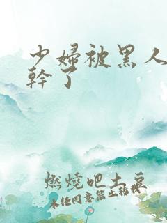 少妇被黑人老外干了