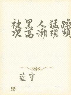 被黑人猛躁1o次高潮视频播放