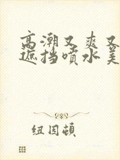 高潮又爽又黄无遮挡喷水美女