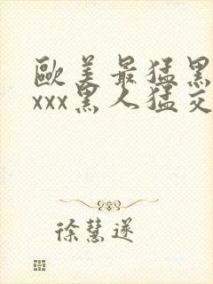 欧美最猛黑人xxxx黑人猛交98