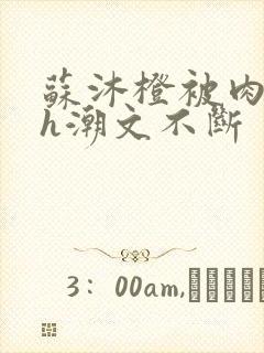 苏沐橙被肉干高h潮文不断