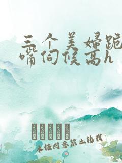 三个美妇跪着用嘴伺候高h