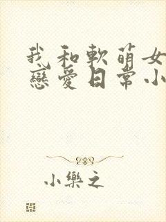我和软萌女友的恋爱日常小说txt下载