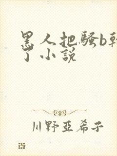 黑人把骚b干烂了小说