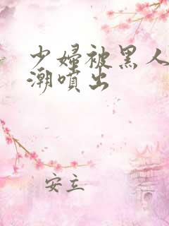 少妇被黑人到高潮喷出