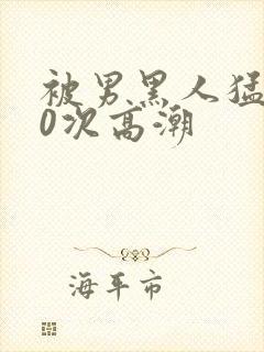 被男黑人猛躁10次高潮
