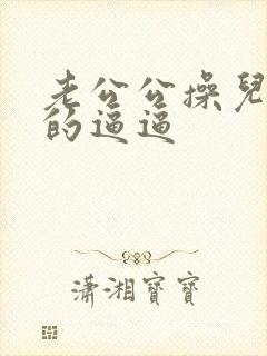 老公公操儿媳妇的逼逼