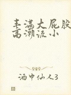 丰满大屁股少妇高潮流小