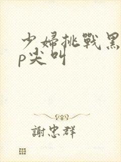 少妇挑战黑人3p尖叫