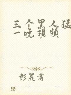 三个黑人猛操我一晚视频