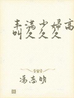 丰满少妇高潮惨叫久久久