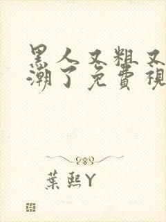 黑人又粗又爽高潮了免费视频