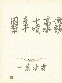 国产十高潮十白浆十喷水动漫