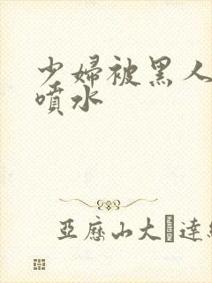 少妇被黑人高潮喷水