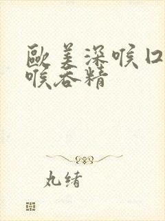 欧美深喉囗交深喉吞精