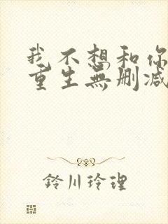 我不想和你一起重生无删减