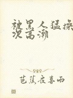 被黑人猛操12次高潮