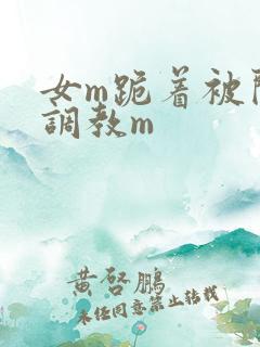 女m跪着被闺蜜调教m