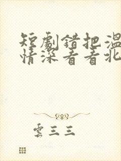 短剧错把温柔当情深看看北潞园