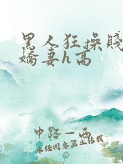 黑人狂操贱嫩小娇妻h高