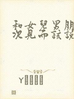 和女儿男朋友初次见面该说什么