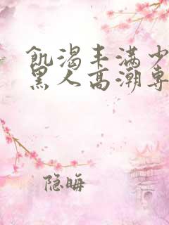 饥渴丰满少妇和黑人高潮专场