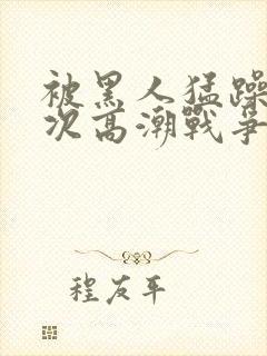 被黑人猛躁10次高潮战争片