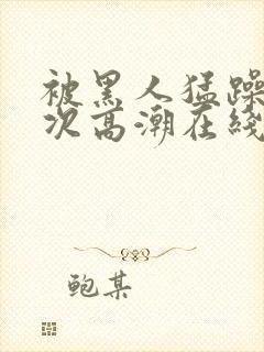 被黑人猛躁4o次高潮在线