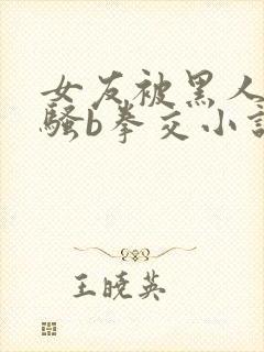 女友被黑人扩张骚b拳交小说