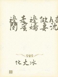 边走边做h挺进闺蜜娇妻沈瑶