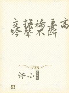 交换娇妻高潮呻吟声不断