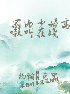 国内少妇高潮嗷嗷叫在线