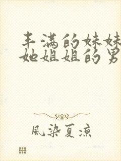 丰满的妹妹引诱她姐姐的男