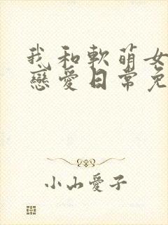 我和软萌女友的恋爱日常免费阅读