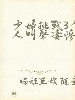 少妇挑战3个黑人叫声凄惨