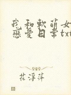 我和软萌女友的恋爱日常txt全文下载