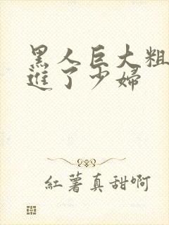 黑人巨大粗物挺进了少妇