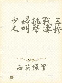 少妇挑战三个黑人叫声凄惨