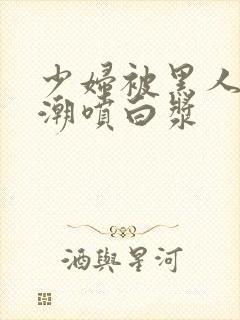 少妇被黑人弄高潮喷白浆