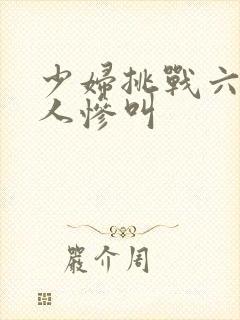 少妇挑战六个黑人惨叫