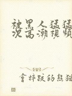 被黑人猛猛12次高潮视频