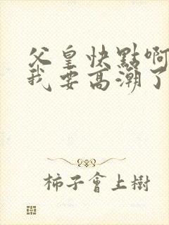 父皇快点啊好爽我要高潮了