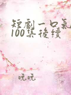 短剧一口气看完100集后续