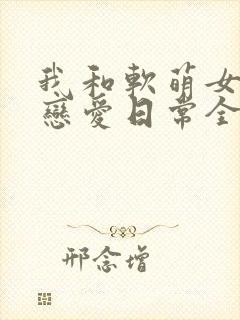 我和软萌女友的恋爱日常全文阅读免费