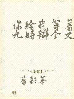 你给我等着by九时辩全文免费阅读