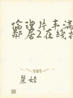 伦理片丰满的女邻居2在线播放