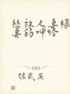 丝袜人妻绿帽娇妻的呻吟